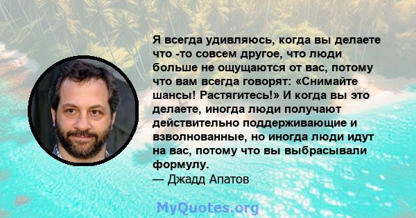 Я всегда удивляюсь, когда вы делаете что -то совсем другое, что люди больше не ощущаются от вас, потому что вам всегда говорят: «Снимайте шансы! Растягитесь!» И когда вы это делаете, иногда люди получают действительно