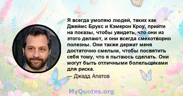 Я всегда умоляю людей, таких как Джеймс Брукс и Кэмерон Кроу, прийти на показы, чтобы увидеть, что они из этого делают, и они всегда смехотворно полезны. Они также держат меня достаточно смелым, чтобы посвятить себя