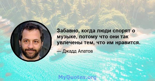 Забавно, когда люди спорят о музыке, потому что они так увлечены тем, что им нравится.