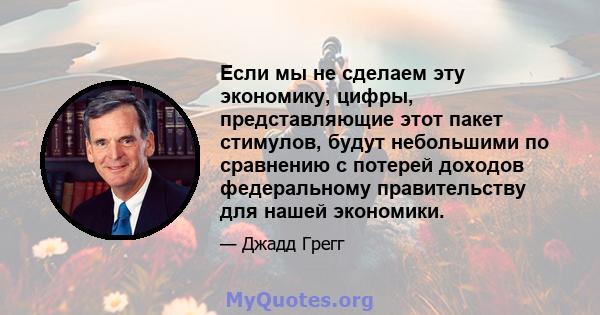 Если мы не сделаем эту экономику, цифры, представляющие этот пакет стимулов, будут небольшими по сравнению с потерей доходов федеральному правительству для нашей экономики.