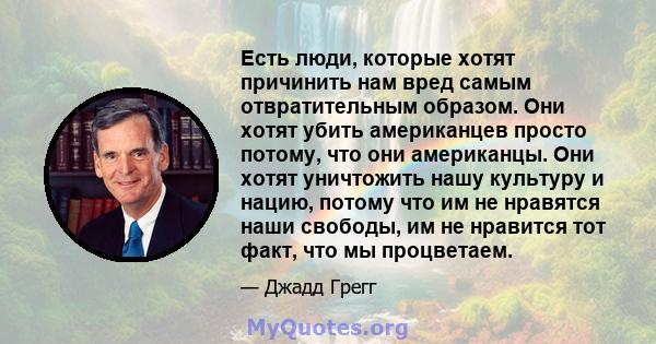 Есть люди, которые хотят причинить нам вред самым отвратительным образом. Они хотят убить американцев просто потому, что они американцы. Они хотят уничтожить нашу культуру и нацию, потому что им не нравятся наши