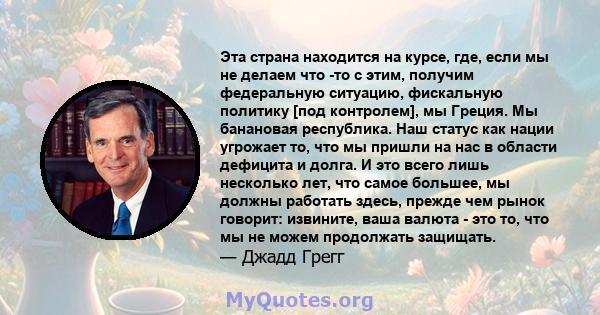 Эта страна находится на курсе, где, если мы не делаем что -то с этим, получим федеральную ситуацию, фискальную политику [под контролем], мы Греция. Мы банановая республика. Наш статус как нации угрожает то, что мы