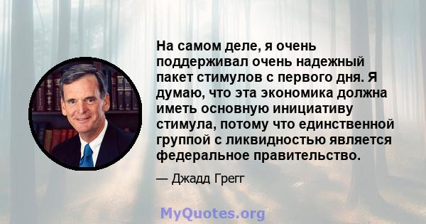 На самом деле, я очень поддерживал очень надежный пакет стимулов с первого дня. Я думаю, что эта экономика должна иметь основную инициативу стимула, потому что единственной группой с ликвидностью является федеральное