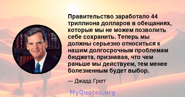 Правительство заработало 44 триллиона долларов в обещаниях, которые мы не можем позволить себе сохранить. Теперь мы должны серьезно относиться к нашим долгосрочным проблемам бюджета, признавая, что чем раньше мы