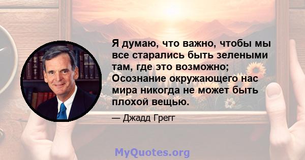 Я думаю, что важно, чтобы мы все старались быть зелеными там, где это возможно; Осознание окружающего нас мира никогда не может быть плохой вещью.