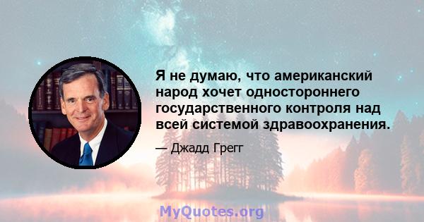 Я не думаю, что американский народ хочет одностороннего государственного контроля над всей системой здравоохранения.