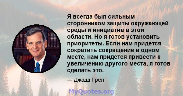 Я всегда был сильным сторонником защиты окружающей среды и инициатив в этой области. Но я готов установить приоритеты. Если нам придется сократить сокращение в одном месте, нам придется привести к увеличению другого