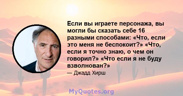 Если вы играете персонажа, вы могли бы сказать себе 16 разными способами: «Что, если это меня не беспокоит?» «Что, если я точно знаю, о чем он говорил?» «Что если я не буду взволнован?»