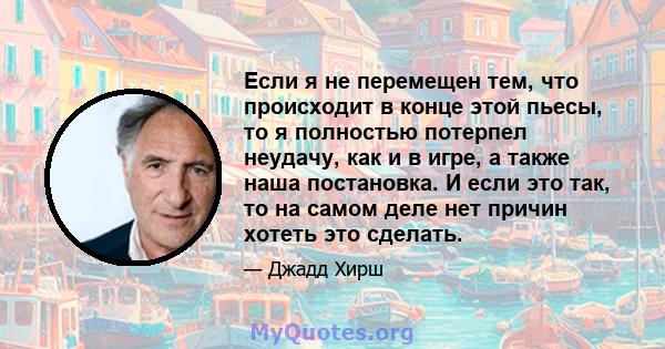 Если я не перемещен тем, что происходит в конце этой пьесы, то я полностью потерпел неудачу, как и в игре, а также наша постановка. И если это так, то на самом деле нет причин хотеть это сделать.