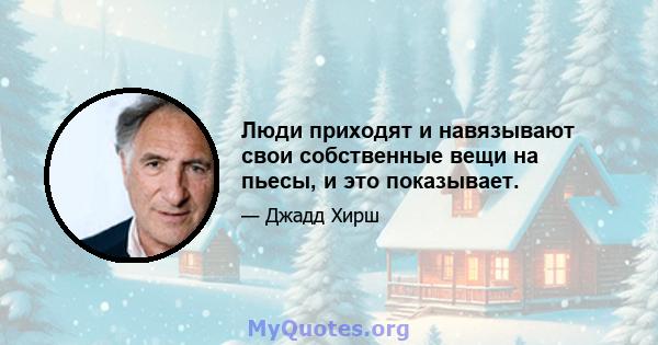 Люди приходят и навязывают свои собственные вещи на пьесы, и это показывает.