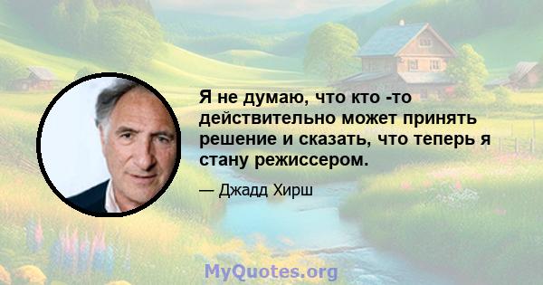 Я не думаю, что кто -то действительно может принять решение и сказать, что теперь я стану режиссером.