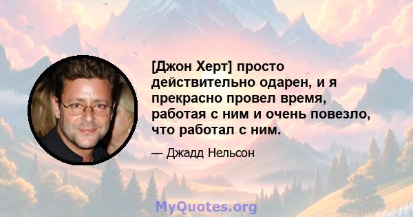 [Джон Херт] просто действительно одарен, и я прекрасно провел время, работая с ним и очень повезло, что работал с ним.