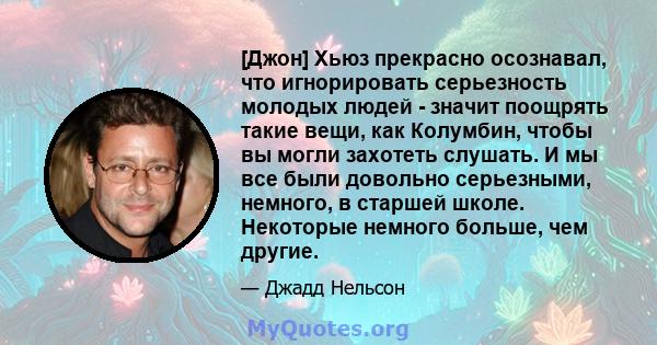 [Джон] Хьюз прекрасно осознавал, что игнорировать серьезность молодых людей - значит поощрять такие вещи, как Колумбин, чтобы вы могли захотеть слушать. И мы все были довольно серьезными, немного, в старшей школе.