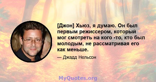 [Джон] Хьюз, я думаю. Он был первым режиссером, который мог смотреть на кого -то, кто был молодым, не рассматривая его как меньше.