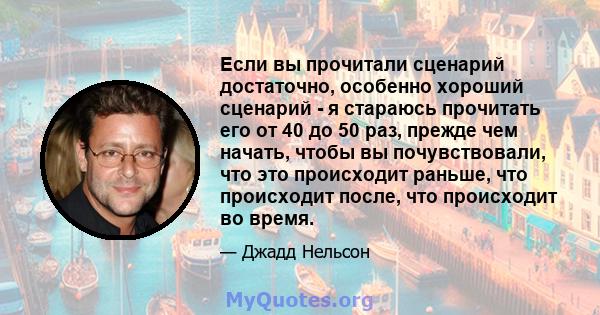 Если вы прочитали сценарий достаточно, особенно хороший сценарий - я стараюсь прочитать его от 40 до 50 раз, прежде чем начать, чтобы вы почувствовали, что это происходит раньше, что происходит после, что происходит во