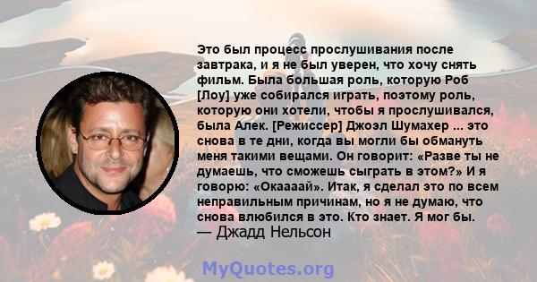 Это был процесс прослушивания после завтрака, и я не был уверен, что хочу снять фильм. Была большая роль, которую Роб [Лоу] уже собирался играть, поэтому роль, которую они хотели, чтобы я прослушивался, была Алек.