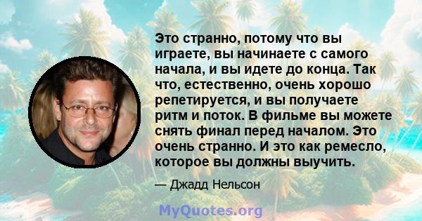 Это странно, потому что вы играете, вы начинаете с самого начала, и вы идете до конца. Так что, естественно, очень хорошо репетируется, и вы получаете ритм и поток. В фильме вы можете снять финал перед началом. Это