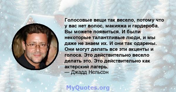 Голосовые вещи так весело, потому что у вас нет волос, макияжа и гардероба. Вы можете появиться. И были некоторые талантливые люди, и мы даже не знаем их. И они так одарены. Они могут делать все эти акценты и голоса.