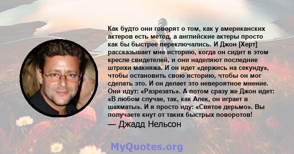 Как будто они говорят о том, как у американских актеров есть метод, а английские актеры просто как бы быстрее переключались. И Джон [Херт] рассказывает мне историю, когда он сидит в этом кресле свидетелей, и они