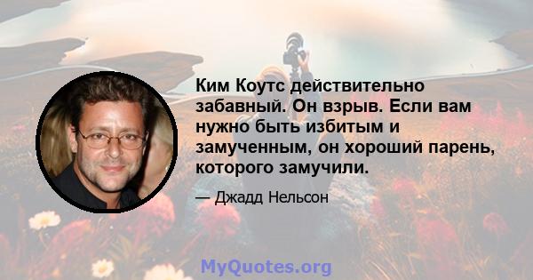 Ким Коутс действительно забавный. Он взрыв. Если вам нужно быть избитым и замученным, он хороший парень, которого замучили.