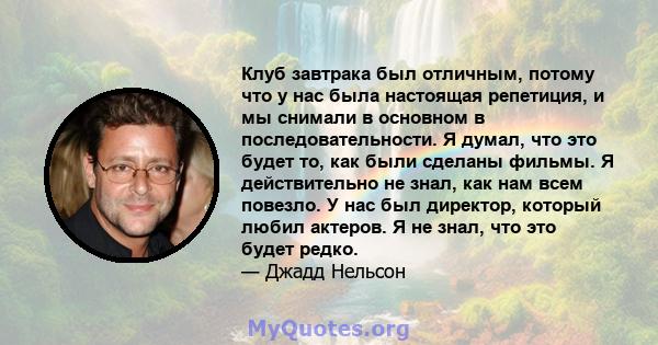 Клуб завтрака был отличным, потому что у нас была настоящая репетиция, и мы снимали в основном в последовательности. Я думал, что это будет то, как были сделаны фильмы. Я действительно не знал, как нам всем повезло. У