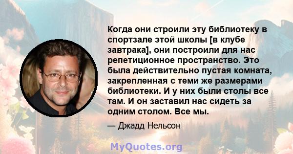 Когда они строили эту библиотеку в спортзале этой школы [в клубе завтрака], они построили для нас репетиционное пространство. Это была действительно пустая комната, закрепленная с теми же размерами библиотеки. И у них