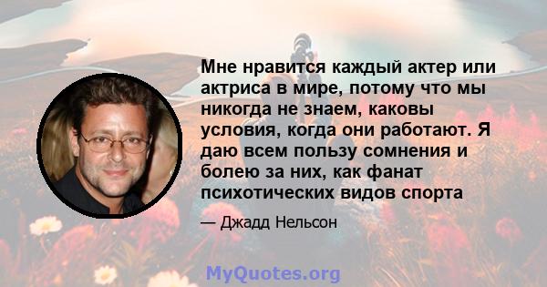 Мне нравится каждый актер или актриса в мире, потому что мы никогда не знаем, каковы условия, когда они работают. Я даю всем пользу сомнения и болею за них, как фанат психотических видов спорта