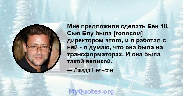 Мне предложили сделать Бен 10. Сью Блу была [голосом] директором этого, и я работал с ней - я думаю, что она была на трансформаторах. И она была такой великой.