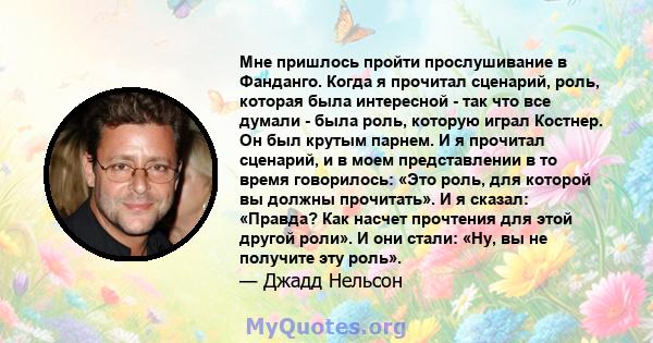 Мне пришлось пройти прослушивание в Фанданго. Когда я прочитал сценарий, роль, которая была интересной - так что все думали - была роль, которую играл Костнер. Он был крутым парнем. И я прочитал сценарий, и в моем