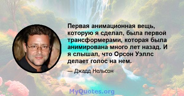 Первая анимационная вещь, которую я сделал, была первой трансформерами, которая была анимирована много лет назад. И я слышал, что Орсон Уэллс делает голос на нем.