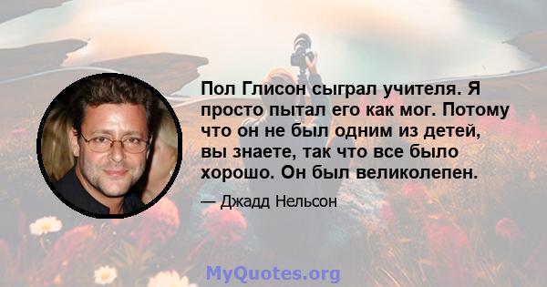 Пол Глисон сыграл учителя. Я просто пытал его как мог. Потому что он не был одним из детей, вы знаете, так что все было хорошо. Он был великолепен.