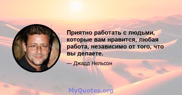 Приятно работать с людьми, которые вам нравится, любая работа, независимо от того, что вы делаете.