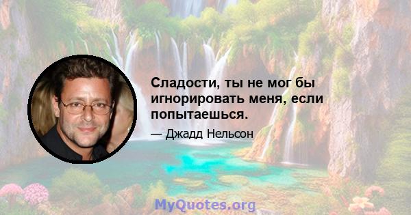 Сладости, ты не мог бы игнорировать меня, если попытаешься.