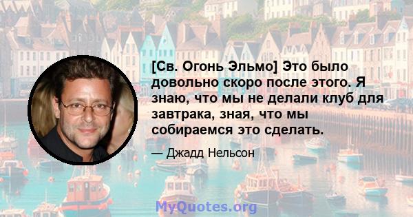 [Св. Огонь Эльмо] Это было довольно скоро после этого. Я знаю, что мы не делали клуб для завтрака, зная, что мы собираемся это сделать.