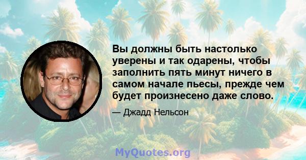 Вы должны быть настолько уверены и так одарены, чтобы заполнить пять минут ничего в самом начале пьесы, прежде чем будет произнесено даже слово.