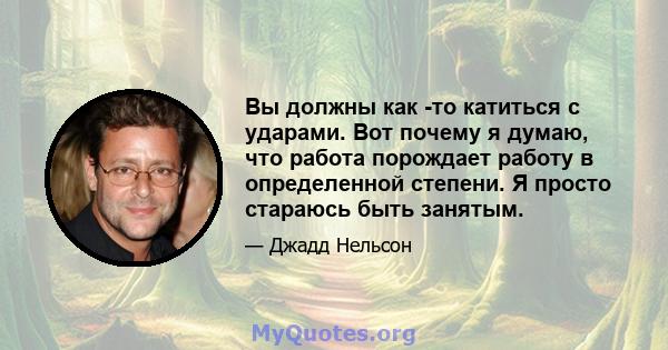 Вы должны как -то катиться с ударами. Вот почему я думаю, что работа порождает работу в определенной степени. Я просто стараюсь быть занятым.