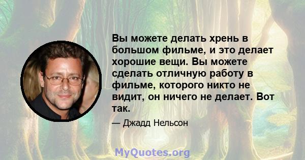 Вы можете делать хрень в большом фильме, и это делает хорошие вещи. Вы можете сделать отличную работу в фильме, которого никто не видит, он ничего не делает. Вот так.