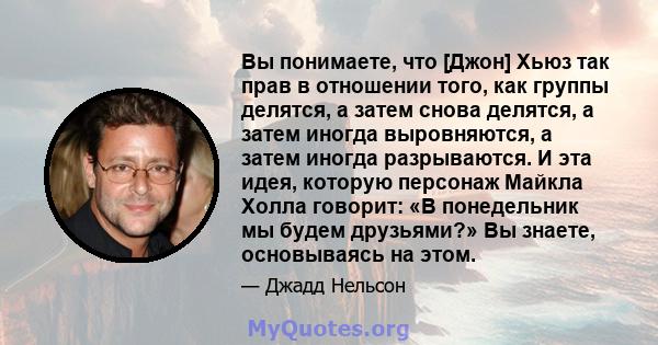 Вы понимаете, что [Джон] Хьюз так прав в отношении того, как группы делятся, а затем снова делятся, а затем иногда выровняются, а затем иногда разрываются. И эта идея, которую персонаж Майкла Холла говорит: «В