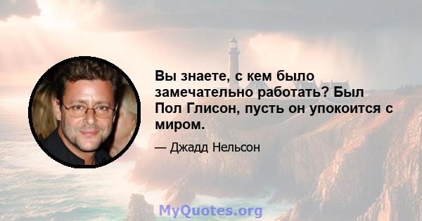 Вы знаете, с кем было замечательно работать? Был Пол Глисон, пусть он упокоится с миром.