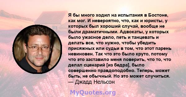 Я бы много ходил на испытания в Бостоне, как мог. И невероятно, что, как и юристы, у которых был хороший случай, вообще не были драматичными. Адвокаты, у которых было ужасное дело, петь и танцевать и делать все, что