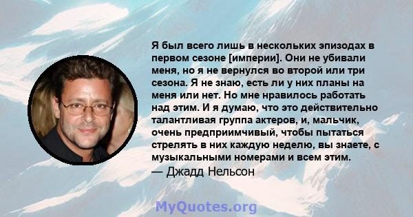 Я был всего лишь в нескольких эпизодах в первом сезоне [империи]. Они не убивали меня, но я не вернулся во второй или три сезона. Я не знаю, есть ли у них планы на меня или нет. Но мне нравилось работать над этим. И я