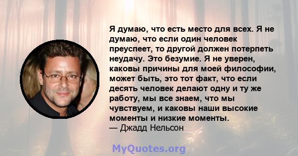 Я думаю, что есть место для всех. Я не думаю, что если один человек преуспеет, то другой должен потерпеть неудачу. Это безумие. Я не уверен, каковы причины для моей философии, может быть, это тот факт, что если десять