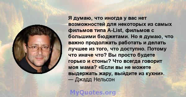 Я думаю, что иногда у вас нет возможностей для некоторых из самых фильмов типа A-List, фильмов с большими бюджетами. Но я думаю, что важно продолжать работать и делать лучшее из того, что доступно. Потому что иначе что? 