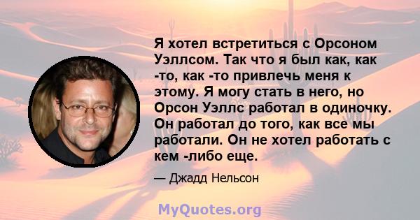 Я хотел встретиться с Орсоном Уэллсом. Так что я был как, как -то, как -то привлечь меня к этому. Я могу стать в него, но Орсон Уэллс работал в одиночку. Он работал до того, как все мы работали. Он не хотел работать с