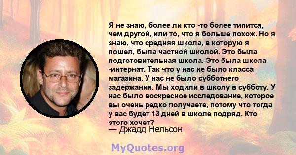 Я не знаю, более ли кто -то более типится, чем другой, или то, что я больше похож. Но я знаю, что средняя школа, в которую я пошел, была частной школой. Это была подготовительная школа. Это была школа -интернат. Так что 