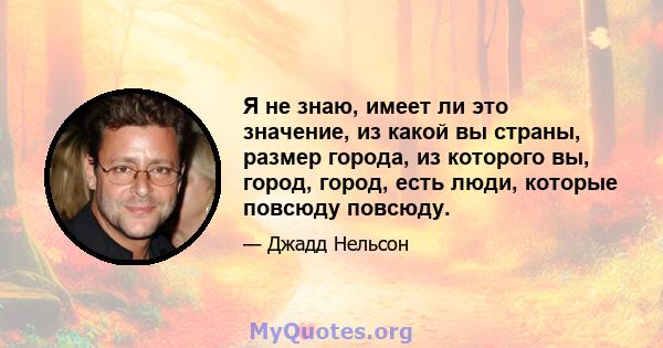 Я не знаю, имеет ли это значение, из какой вы страны, размер города, из которого вы, город, город, есть люди, которые повсюду повсюду.