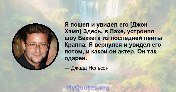 Я пошел и увидел его [Джон Хэмп] Здесь, в Лахе, устроило шоу Беккета из последней ленты Краппа. Я вернулся и увидел его потом, и какой он актер. Он так одарен.