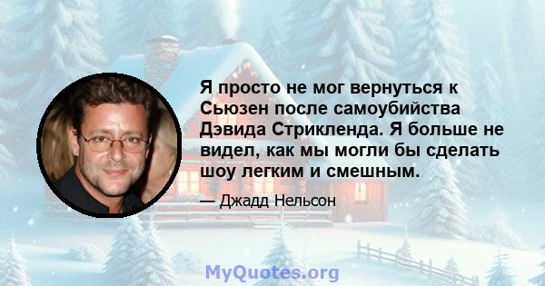 Я просто не мог вернуться к Сьюзен после самоубийства Дэвида Стрикленда. Я больше не видел, как мы могли бы сделать шоу легким и смешным.