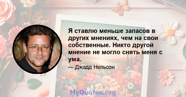 Я ставлю меньше запасов в других мнениях, чем на свои собственные. Никто другой мнение не могло снять меня с ума.