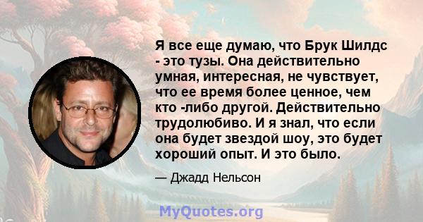 Я все еще думаю, что Брук Шилдс - это тузы. Она действительно умная, интересная, не чувствует, что ее время более ценное, чем кто -либо другой. Действительно трудолюбиво. И я знал, что если она будет звездой шоу, это